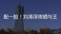 配一臉！劉濤深夜曬與王珂親密貼臉照秀恩愛