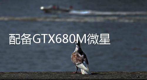 配備GTX680M微星推出GT60及GT70游戲本升級(jí)版