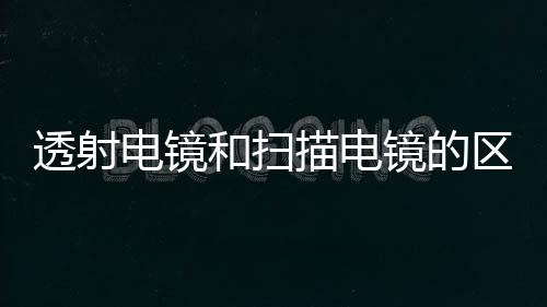 透射電鏡和掃描電鏡的區別及它們各自的操作原理