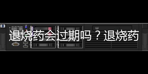 退燒藥會(huì)過期嗎？退燒藥有保質(zhì)期嗎？