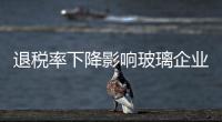 退稅率下降影響玻璃企業,行業資訊