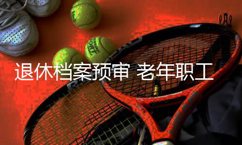退休檔案預審 老年職工“無憂”_