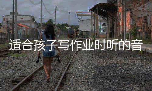 適合孩子寫作業時聽的音樂（適合孩子寫作業的音樂）