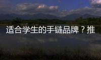 適合學生的手鏈品牌？推薦幾個大學生最關注的手鏈品牌~