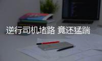 逆行司機堵路 竟還猛踹逼迫的哥下跪