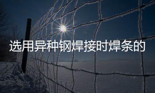 選用異種鋼焊接時焊條的要點