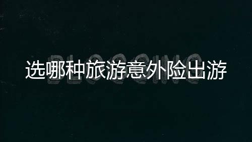 選哪種旅游意外險出游