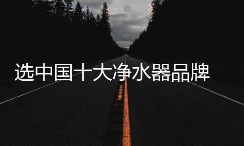 選中國十大凈水器品牌 健康不止多一點