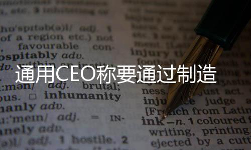 通用CEO稱要通過制造更廉價車型全面超越特斯拉