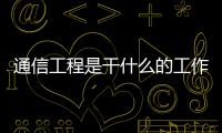 通信工程是干什么的工作（通信工程是干什么的）
