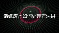 造紙廢水如何處理方法講解（生產紙漿污水處理方法）