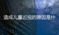 造成兒童近視的原因是什么？
