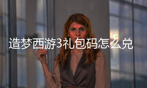 造夢西游3禮包碼怎么兌換（造夢西游3藏經(jīng)閣禮包兌換碼）