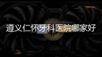 遵義仁懷牙科醫(yī)院哪家好？仁懷好的口腔醫(yī)院在這里