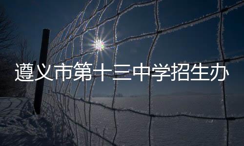 遵義市第十三中學(xué)招生辦電話號(hào)碼（遵義市第十三中學(xué)）