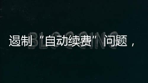 遏制“自動續費”問題，有新規！