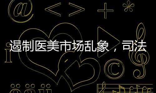 遏制醫美市場亂象，司法護航必不可少