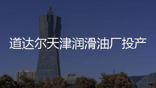 道達爾天津潤滑油廠投產 尋求更多上游合作