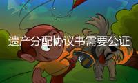 遺產(chǎn)分配協(xié)議書需要公證嗎（遺產(chǎn)分配）