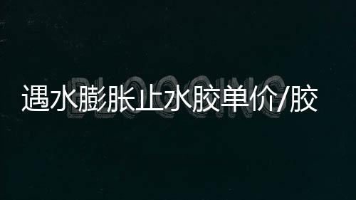 遇水膨脹止水膠單價/膠條價格