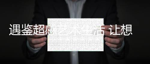 遇鑒超感藝術生活 讓想象照進現實