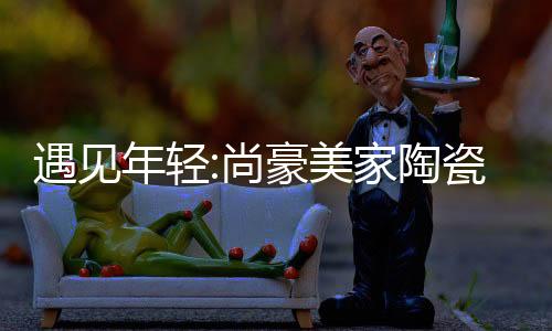 遇見年輕:尚豪美家陶瓷展廳升級(jí)發(fā)布會(huì)暨"家文化"主題論壇