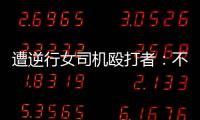 遭逆行女司機(jī)毆打者：不考慮和解，堅(jiān)持法律維權(quán)