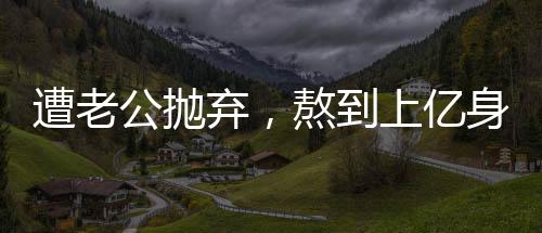 遭老公拋棄，熬到上億身價的她卻很幸福
