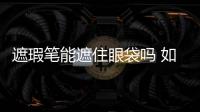 遮瑕筆能遮住眼袋嗎 如何用遮暇膏遮眼袋