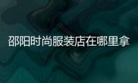 邵陽時尚服裝店在哪里拿貨,湖南邵陽賣衣服的店哪里好