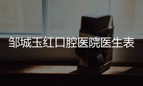 鄒城玉紅口腔醫院醫生表:5位醫生閉眼選,種牙矯正不踩雷!