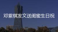 鄧紫棋發文送閨蜜生日祝福 再同框賭王千金何超蓮