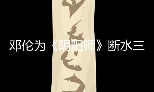 鄧倫為《陰陽師》斷水三天 保持脫水后肌肉線條
