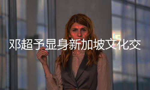 鄧超予顯身新加坡文化交流活動，氣質(zhì)優(yōu)雅美出新高度！
