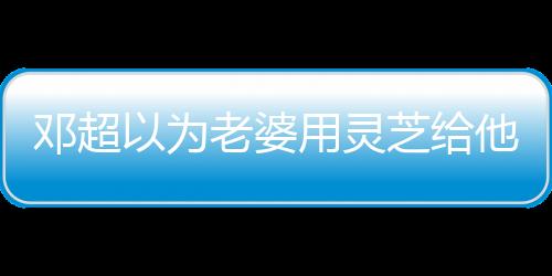 鄧超以為老婆用靈芝給他煲湯 孫儷吐槽：這是香菇