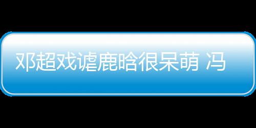 鄧超戲謔鹿晗很呆萌 馮紹峰糾結變“唐僧”