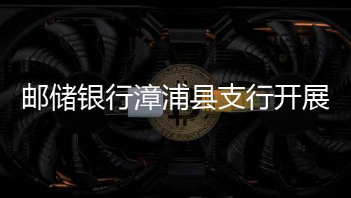 郵儲(chǔ)銀行漳浦縣支行開展打擊 養(yǎng)老詐騙整治工作宣傳