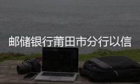 郵儲銀行莆田市分行以信用村建設(shè)助力鄉(xiāng)村振興
