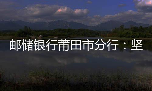郵儲銀行莆田市分行:堅守三農(nóng)定位,持續(xù)增強使命擔當