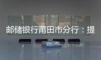 郵儲銀行莆田市分行：提供金融助力，讓年輕人更好建設(shè)家鄉(xiāng)