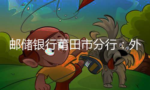 郵儲銀行莆田市分行：外匯學習常態化 切中問題見實效