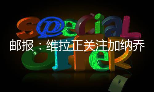 郵報：維拉正關注加納喬的情況，球員想留英超&已拒絕利雅得勝利