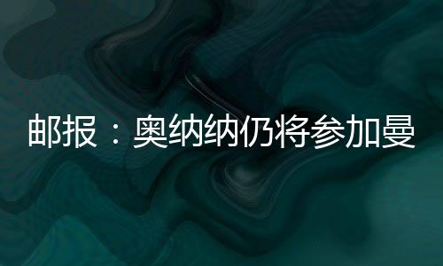 郵報：奧納納仍將參加曼聯季前賽行程，并在美國接受治療