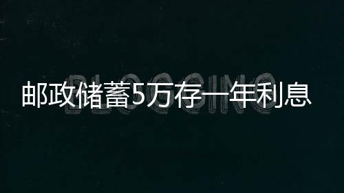 郵政儲蓄5萬存一年利息多少錢？2021郵儲銀行存款利率表