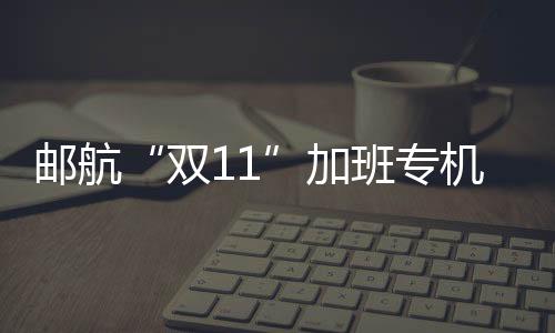 郵航“雙11”加班專機班次數量創歷史新高