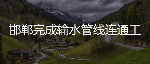 邯鄲完成輸水管線連通工程