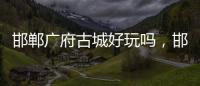 邯鄲廣府古城好玩嗎，邯鄲廣府古城旅行攻略