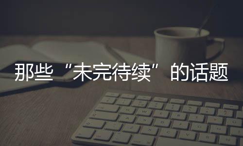 那些“未完待續”的話題(上)—新聞—科學網