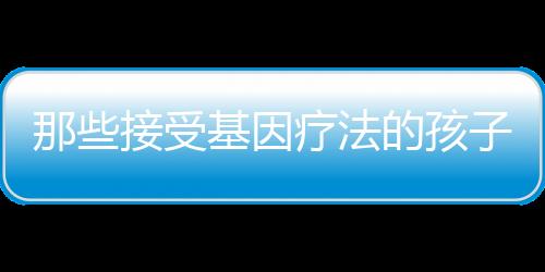 那些接受基因療法的孩子10年后還好嗎？最新報告發表！