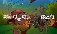 邦泰對話威武——你還有多少驚喜是我們不知道的!
